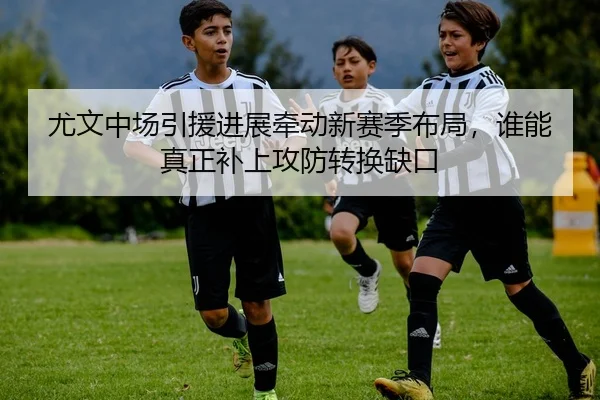 尤文中场引援进展牵动新赛季布局，谁能真正补上攻防转换缺口